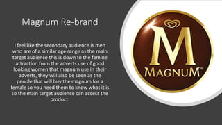Magnum Re-brand
I feel like the secondary audience is men
who are of a similar age range as the main
target audience this is down to the famine
attraction from the adverts use of good
looking women that magnum use in their
adverts, they will also be seen as the
people that will buy the magnum for a
female so you need them to know what it is
so the main target audience can access the
product.
 