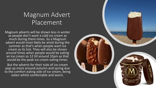 Magnum Advert
Placement
Magnum adverts will be shown less in winter
as people don’t want a cold ice cream as
much during them times. So a Magnum
advert would most likely be aired during the
summer as that’s when people want ice
cream as its hot. They will also be shown
around times when people would be eating
an ice cream so 12 till around 10pm as that
would be the peak ice cream eating times.
But the adverts for their tubs of ice cream
pop up more around autumn and spring due
to the comfort eating side of ice cream, being
eaten whilst comfortable and warm.
 