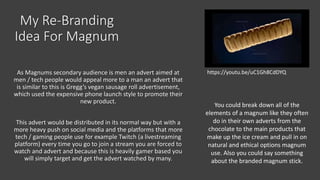 My Re-Branding
Idea For Magnum
As Magnums secondary audience is men an advert aimed at
men / tech people would appeal more to a man an advert that
is similar to this is Gregg’s vegan sausage roll advertisement,
which used the expensive phone launch style to promote their
new product.
This advert would be distributed in its normal way but with a
more heavy push on social media and the platforms that more
tech / gaming people use for example Twitch (a livestreaming
platform) every time you go to join a stream you are forced to
watch and advert and because this is heavily gamer based you
will simply target and get the advert watched by many.
https://youtu.be/uC1Gh8CdDYQ
You could break down all of the
elements of a magnum like they often
do in their own adverts from the
chocolate to the main products that
make up the ice cream and pull in on
natural and ethical options magnum
use. Also you could say something
about the branded magnum stick.
 