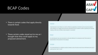 BCAP Codes
• There is certain codes that apply directly
towards food.
• These certain codes stood out to me as I
thought that they could apply to my
proposed advisement.
 