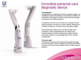 The approach
Taking lessons in diagnostics from the medical industry, we
developed a device for Unilever’s Dove brand to deliver an
experience that supports brand activation and encourages
consumers to trial Dove products.
The device uses hair-on-hair friction as a measure of hair
surface damage and gives an instant reading, allowing the
hostess to advise on a specific care and product regime.
We worked with Unilever from concept through to full
production, taking responsibility for all aspects from
industrial design, product development & global testing
through to transfer to, and management of, the contract
manufacturer
The end result
The device connects to the internet and uploads damage
scores along with various metadata to provide a foundation
for both a consumer service platform and an R&D research
platform.
Innovative personal care
diagnostic device
 
