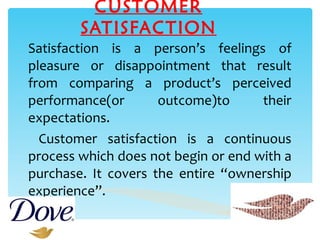 CUSTOMER SATISFACTION Satisfaction is a person’s feelings of pleasure or disappointment that result from comparing a product’s perceived performance(or outcome)to their expectations. Customer satisfaction is a continuous process which does not begin or end with a purchase. It covers the entire “ownership experience”. 