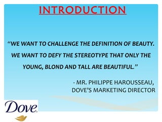 INTRODUCTION “ WE WANT TO CHALLENGE THE DEFINITION OF BEAUTY. WE WANT TO DEFY THE STEREOTYPE THAT ONLY THE YOUNG, BLOND AND TALL ARE BEAUTIFUL .”   - MR. PHILIPPE HAROUSSEAU,  DOVE’S MARKETING DIRECTOR   