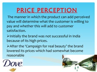 PRICE PERCEPTION The manner in which the product can add perceived value will determine what the customer is willing to pay and whether this will add to customer satisfaction. Initially the brand was not successful in India because of its high prices. After the ‘Campaign for real beauty’ the brand lowered its prices which had somewhat become reasonable 