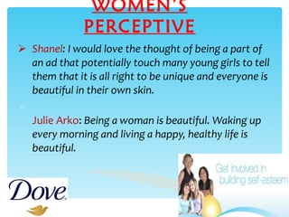 WOMEN’S PERCEPTIVE Shanel : I would love the thought of being a part of an ad that potentially touch many young girls to tell them that it is all right to be unique and everyone is beautiful in their own skin. Julie Arko :  Being a woman is beautiful. Waking up every morning and living a happy, healthy life is beautiful.   
