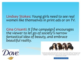 Lindsey Stokes :  Young girls need to see real women like themselves in print ads or on TV. Gina Crisanti :  It [the campaign] encourages the viewer to let go of society's narrow fantastical idea of beauty, and embrace beautiful reality.   