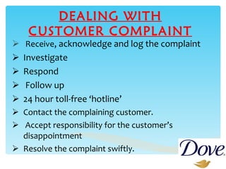 DEALING WITH CUSTOMER COMPLAINT Receive , acknowledge and log the complaint Investigate Respond Follow up 24 hour toll-free ‘hotline’ Contact the complaining customer. Accept responsibility for the customer’s disappointment Resolve the complaint swiftly. 