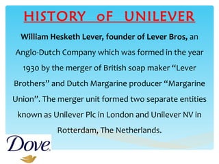 HISTORY  oF  UNILEVER William Hesketh Lever, founder of Lever Bros,  an Anglo-Dutch Company which was formed in the year 1930 by the merger of British soap maker “Lever Brothers” and Dutch Margarine producer “Margarine Union”. The merger unit formed two separate entities known as Unilever Plc in London and Unilever NV in Rotterdam, The Netherlands. 