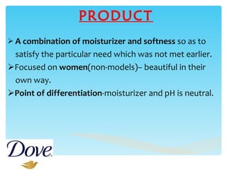 PRODUCT A combination of moisturizer and softness  so as to  satisfy the particular need which was not met earlier. Focused on  women (non-models)– beautiful in their  own way. Point of differentiation -moisturizer and pH is neutral. 