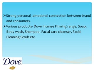 Strong personal ,emotional connection between brand  and consumers. Various products- Dove Intense Firming range, Soap,  Body wash, Shampoo, Facial care cleanser, Facial  Cleaning Scrub etc.  