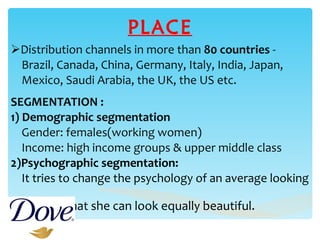 PLACE Distribution channels in more than  80 countries  -  Brazil, Canada, China, Germany, Italy, India, Japan,  Mexico, Saudi Arabia, the UK, the US etc. SEGMENTATION : 1) Demographic segmentation Gender: females(working women) Income: high income groups & upper middle class 2)Psychographic segmentation:  It tries to change the psychology of an average looking  women that she can look equally beautiful. 