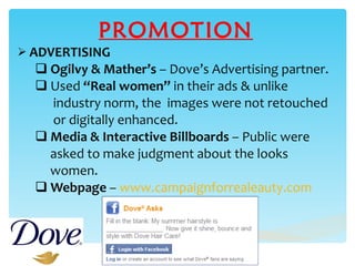 PROMOTION ADVERTISING Ogilvy & Mather’s  – Dove’s Advertising partner. Used  “Real women”  in their ads & unlike  industry norm, the  images were not retouched  or digitally enhanced. Media & Interactive Billboards  – Public were asked to make judgment about the looks  women. Webpage  –  www.campaignforrealeauty.com 