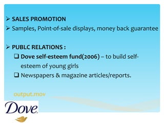 SALES PROMOTION Samples, Point-of-sale displays, money back guarantee PUBLC RELATIONS : Dove self-esteem fund(2006)  – to build self-  esteem of young girls  Newspapers & magazine articles/reports. output.mov 