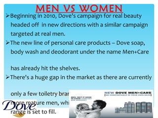 MEN VS WOMEN Beginning in 2010, Dove's campaign for real beauty  headed off  in new directions with a similar campaign  targeted at real men. The new line of personal care products – Dove soap,  body wash and deodorant under the name Men+Care  has already hit the shelves. There's a huge gap in the market as there are currently  only a few toiletry brands specifically catering for  more mature men, which the new Dove Men+Care  range is set to fill. 