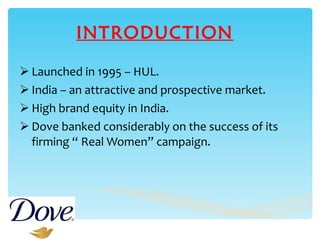 INTRODUCTION Launched in 1995 – HUL. India – an attractive and prospective market. High brand equity in India. Dove banked considerably on the success of its firming “ Real Women” campaign. 