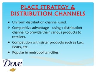 PLACE STRATEGY & DISTRIBUTION CHANNELS Uniform distribution channel used. Competitive advantage – using 1 distribution channel to provide their various products to retailers. Competition with sister products such as Lux, Pears, etc. Popular in metropolitan cities.  