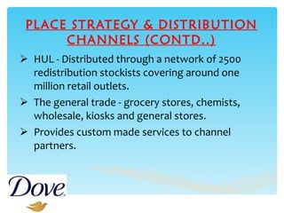 PLACE STRATEGY & DISTRIBUTION CHANNELS (CONTD..) HUL - Distributed through a network of 2500 redistribution stockists covering around one million retail outlets.  The general trade - grocery stores, chemists, wholesale, kiosks and general stores. Provides custom made  services  to   channel partners. 