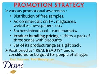 PROMOTION STRATEGY Various promotional awareness : Distribution of free samples. Ad commercials on TV , magazines, websites, newspapers, etc.  Sachets introduced – rural markets. Product bundling pricing  : Offers a pack of three soaps with discounts. Set of its product range as a gift pack. Positioned as “REAL BEAUTY” and is considered to be good for people of all ages. Real Women. Real Beauty!.avi 