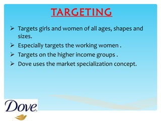 TARGETING Targets girls and women of all ages, shapes and sizes. Especially targets the working women . Targets on the higher income groups . Dove uses the market specialization concept. 