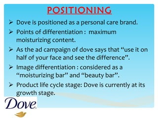 POSITIONING Dove is positioned as a personal care brand. Points of differentiation :  maximum moisturizing content. As the ad campaign of dove says that “use it on half of your face and see the difference”. Image differentiation : considered as a “moisturizing bar” and “beauty bar”. Product life cycle stage: Dove is currently at its growth stage. 