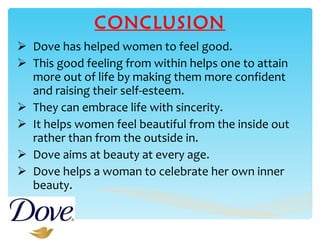 CONCLUSION Dove has helped women to feel good. This good feeling from within helps one to attain more out of life by making them more confident and raising their self-esteem.  They can embrace life with sincerity.  It helps women feel beautiful from the inside out rather than from the outside in.  Dove aims at beauty at every age. Dove helps a woman to celebrate her own inner beauty.  
