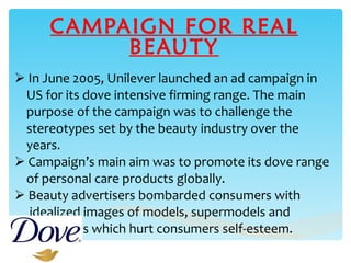CAMPAIGN FOR REAL BEAUTY In June 2005, Unilever launched an ad campaign in  US for its dove intensive firming range. The main  purpose of the campaign was to challenge the  stereotypes set by the beauty industry over the  years. Campaign’s main aim was to promote its dove range  of personal care products globally. Beauty advertisers bombarded consumers with  idealized images of models, supermodels and  celebrities which hurt consumers self-esteem. 