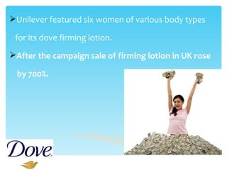   Unilever featured six women of various body types  for its dove firming lotion. After the campaign sale of firming lotion in UK rose  by 700%. 