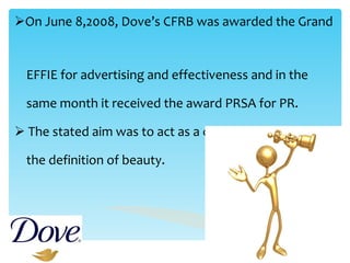 On June 8,2008, Dove’s CFRB was awarded the Grand  EFFIE for advertising and effectiveness and in the  same month it received the award PRSA for PR. The stated aim was to act as a catalyst to broaden  the definition of beauty. 