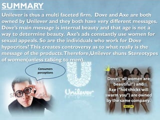 SUMMARY
Unilever is thus a multi faceted firm. Dove and Axe are both
owned by Unilever and they both have very different messages.
Dove’s main message is internal beauty and that age is not a
way to determine beauty. Axe’s ads constantly use women for
sexual appeals. So are the individuals who work for Dove
hypocrites?This creates controversy as to what really is the
message of the products.Therefore,Unilever shuns Stereotypes
of women(unless talking to men).
Consumers
perceptions
 