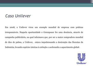 Caso Unilever

Em 2008, a Unilever virou um exemplo mundial de empresa com práticas

irresponsáveis. Naquela oportunidade o Greenpeace fez uma denúncia, através de

campanha publicitária, na qual informava que, por ser a maior compradora mundial

de óleo de palma, a Unilever, estava impulsionando a destruição das florestas da

Indonésia, levando espécies inteiras à extinção e acelerando o aquecimento global.
 