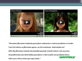 “Devastar florestas tropicais para fazer sabonetes e outros produtos é errado.

Você irá salvar as florestas agora, ou irá continuar destruindo-as?

98% das florestas estarão devastadas quando Azizah estiver com 25 anos.

Estas florestas são destruídas para fazer o óleo usado nos produtos Dove.

Fale com a Dove antes que seja tarde.”
 