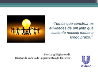 “Temos  que construir as
                           atividades de um jeito que
                            sustente nossas metas a
                                       longo prazo.”



                       Píer Luigi Sigismondi
Diretor da cadeia de suprimentos da Unilever
 