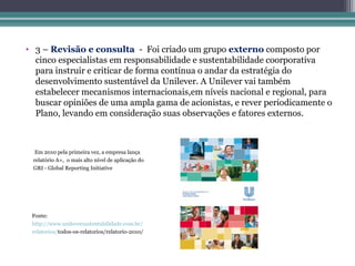 • 3 – Revisão e consulta - Foi criado um grupo externo composto por
  cinco especialistas em responsabilidade e sustentabilidade coorporativa
  para instruir e criticar de forma contínua o andar da estratégia do
  desenvolvimento sustentável da Unilever. A Unilever vai também
  estabelecer mecanismos internacionais,em níveis nacional e regional, para
  buscar opiniões de uma ampla gama de acionistas, e rever periodicamente o
  Plano, levando em consideração suas observações e fatores externos.



  Em 2010 pela primeira vez, a empresa lança
 relatório A+, o mais alto nível de aplicação do
 GRI - Global Reporting Initiative




 Fonte:
 http://www.unileversustentabilidade.com.br/
 relatorios/todos-os-relatorios/relatorio-2010/
 