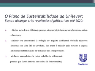 O Plano de Sustentabilidade da Unilever:
Espera alcançar três resultados significativos até 2020:

1.    Ajudar mais de um bilhão de pessoas a tomar iniciativas para melhorar sua saúde

     e bem-estar;

2.   Vincular seu crescimento à redução do impacto ambiental, obtendo reduções

     absolutas na vida útil do produto. Sua meta é reduzir pela metade a pegada

     ambiental da fabricação e da utilização dos seus produtos;

3.   Melhorar as condições de vida e trabalho de milhares de

     pessoas que fazem parte da sua cadeia de fornecimento;
 