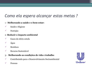 Como ela espera alcançar estas metas ?
1 - Melhorando a saúde e o bem-estar:
    Saúde e Higiene
    Nutrição
2 -Reduzir o impacto ambiental
    Gases de efeito estufa
    Água
    Resíduos
    Recurso Sustentável
3 - Melhorando as condições de vida e trabalho
    Contribuindo para o Desenvolvimento Socioambiental
    Pessoas
 