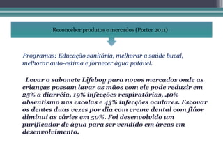 Reconceber produtos e mercados (Porter 2011)



Programas: Educação sanitária, melhorar a saúde bucal,
melhorar auto-estima e fornecer água potável.

 Levar o sabonete Lifeboy para novos mercados onde as
crianças possam lavar as mãos com ele pode reduzir em
25% a diarréia, 19% infecções respiratórias, 40%
absentismo nas escolas e 43% infecções oculares. Escovar
os dentes duas vezes por dia com creme dental com flúor
diminui as cáries em 50%. Foi desenvolvido um
purificador de água para ser vendido em áreas em
desenvolvimento.
 