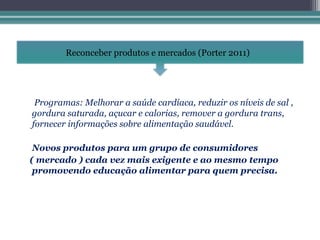 Reconceber produtos e mercados (Porter 2011)




 Programas: Melhorar a saúde cardíaca, reduzir os níveis de sal ,
gordura saturada, açucar e calorias, remover a gordura trans,
fornecer informações sobre alimentação saudável.

 Novos produtos para um grupo de consumidores
( mercado ) cada vez mais exigente e ao mesmo tempo
 promovendo educação alimentar para quem precisa.
 