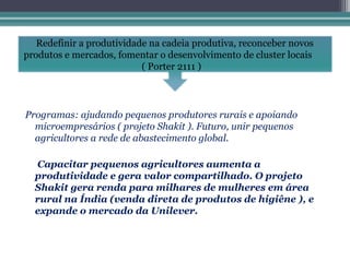 Redefinir a produtividade na cadeia produtiva, reconceber novos
produtos e mercados, fomentar o desenvolvimento de cluster locais
                           ( Porter 2111 )



Programas: ajudando pequenos produtores rurais e apoiando
  microempresários ( projeto Shakit ). Futuro, unir pequenos
  agricultores a rede de abastecimento global.

  Capacitar pequenos agricultores aumenta a
  produtividade e gera valor compartilhado. O projeto
  Shakit gera renda para milhares de mulheres em área
  rural na Índia (venda direta de produtos de higiêne ), e
  expande o mercado da Unilever.
 