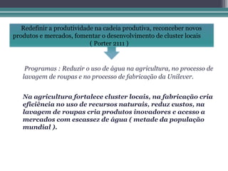 Redefinir a produtividade na cadeia produtiva, reconceber novos
produtos e mercados, fomentar o desenvolvimento de cluster locais
                           ( Porter 2111 )


    Programas : Reduzir o uso de água na agricultura, no processo de
   lavagem de roupas e no processo de fabricação da Unilever.


   Na agricultura fortalece cluster locais, na fabricação cria
   eficiência no uso de recursos naturais, reduz custos, na
   lavagem de roupas cria produtos inovadores e acesso a
   mercados com escassez de água ( metade da população
   mundial ).
 