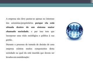 A empresa não deve pautar-se apenas no interesse

dos acionistas/proprietários porque ela está

situada   dentro    de     um     sistema     maior

chamado     sociedade,     e   por   isso   tem    que

incorporar uma visão sociológica e política à sua

gestão.

Durante o processo de tomada de decisão de uma

empresa   existem   muitos      componentes       desta

sociedade na qual ela está inserida que devem ser

levados em consideração:
 