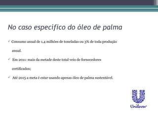 No caso específico do óleo de palma
 Consumo anual de 1,4 milhões de toneladas ou 3% de toda produção

  anual.

 Em 2011: mais da metade deste total veio de fornecedores

  certificados;

 Até 2015 a meta é estar usando apenas óleo de palma sustentável.
 
