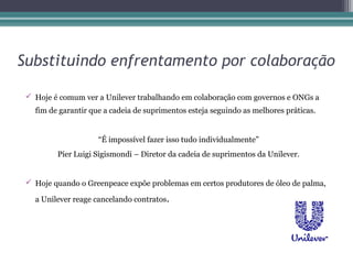 Substituindo enfrentamento por colaboração

  Hoje é comum ver a Unilever trabalhando em colaboração com governos e ONGs a
   fim de garantir que a cadeia de suprimentos esteja seguindo as melhores práticas.


                     “É impossível fazer isso tudo individualmente”
         Píer Luigi Sigismondi – Diretor da cadeia de suprimentos da Unilever.


  Hoje quando o Greenpeace expõe problemas em certos produtores de óleo de palma,

   a Unilever reage cancelando contratos.
 