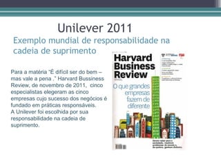 Unilever 2011
Exemplo mundial de responsabilidade na
cadeia de suprimento

Para a matéria “É difícil ser do bem –
mas vale a pena .” Harvard Bussiness
Review, de novembro de 2011, cinco
especialistas elegeram as cinco
empresas cujo sucesso dos negócios é
fundado em práticas responsáveis.
A Unilever foi escolhida por sua
responsabilidade na cadeia de
suprimento.
 