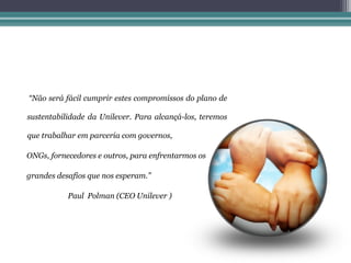 “Não será fácil cumprir estes compromissos do plano de

sustentabilidade da Unilever. Para alcançá-los, teremos

que trabalhar em parceria com governos,

ONGs, fornecedores e outros, para enfrentarmos os

grandes desafios que nos esperam.”

           Paul Polman (CEO Unilever )
 