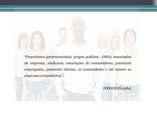 “Organismos governamentais, grupos políticos , ONGs, associações
de empresas, sindicatos, associações de consumidores, potenciais
empregados, potenciais clientes, as comunidades e até mesmo as
empresas competidoras”.


                                               (FREEMAN,1984)
 