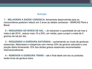 Nutrição

1 - MELHORAR A SAÚDE CARDÍACA- ferramenta desenvolvida para os
consumidores poderem reduzir em 3 anos as idades cardíacas – MARCAS Flora e
Becel

 2 – REDUZINDO OS NÍVEIS DE SAL – Já reduziram a quantidade de sal mas a
meta é até 2015 , reduzir mais 15 a 20%, em média, para cumprir a meta de 5
gramas de sal por dia.

  3 – REDUZINDO A GORDURA SATURADA – aumentando os níveis de gorduras
essenciais. Maioneses e margarinas com menos 33% de gordura saturada e uma
porção diária fornecendo 15% dos ácidos graxos essenciais recomendados
internacionalmente.

 4 – REMOVER A GORDURA TRANS – até o final deste ano tos os produtos
serão livres de gordura trans.
 