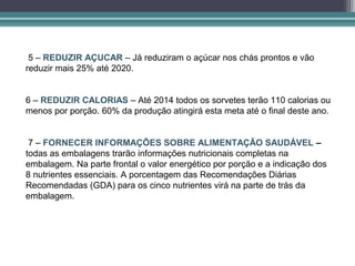5 – REDUZIR AÇUCAR – Já reduziram o açúcar nos chás prontos e vão
reduzir mais 25% até 2020.


6 – REDUZIR CALORIAS – Até 2014 todos os sorvetes terão 110 calorias ou
menos por porção. 60% da produção atingirá esta meta até o final deste ano.


 7 – FORNECER INFORMAÇÕES SOBRE ALIMENTAÇÃO SAUDÁVEL –
todas as embalagens trarão informações nutricionais completas na
embalagem. Na parte frontal o valor energético por porção e a indicação dos
8 nutrientes essenciais. A porcentagem das Recomendações Diárias
Recomendadas (GDA) para os cinco nutrientes virá na parte de trás da
embalagem.
 