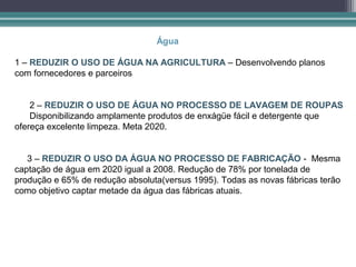 Água

1 – REDUZIR O USO DE ÁGUA NA AGRICULTURA – Desenvolvendo planos
com fornecedores e parceiros


    2 – REDUZIR O USO DE ÁGUA NO PROCESSO DE LAVAGEM DE ROUPAS
    Disponibilizando amplamente produtos de enxágüe fácil e detergente que
ofereça excelente limpeza. Meta 2020.


   3 – REDUZIR O USO DA ÁGUA NO PROCESSO DE FABRICAÇÃO - Mesma
captação de água em 2020 igual a 2008. Redução de 78% por tonelada de
produção e 65% de redução absoluta(versus 1995). Todas as novas fábricas terão
como objetivo captar metade da água das fábricas atuais.
 