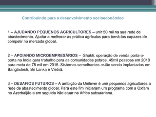 Contribuindo para o desenvolvimento socioeconômico


1 – AJUDANDO PEQUENOS AGRICULTORES – unir 50 mil na sua rede de
abastecimento. Ajudar a melhorar as prática agrículas para torná-las capazes de
competir no mercado global.


2 – APOIANDO MICROEMPRESÁRIOS – Shakti, operação de venda porta-a-
porta na India gera trabalho para as comunidades pobres. 45mil pessoas em 2010
para meta de 75 mil em 2015. Sistemas semelhantes estão sendo implantados em
Bangladesh, Sri Lanka e Vietnã.


3 – DESAFIOS FUTUROS – A ambição da Unilever é unir pequenos agricultores a
rede de abastecimento global. Para este fim iniciaram um programa com a Oxfam
no Azerbaijão e em seguida irão atuar na África subsaariana.
 