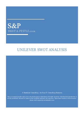 UNILEVER SWOT ANALYSIS
© Barakaat Consulting - An Ezzy IT Consulting Business
This is a licensed product and is not to be photocopied or distributed. All rights reserved. Unauthorized reproduction is
strictly prohibited. Research is based on best available materials and resources. Topurchase reprints of this document,
please email support@swotandpestle.com.
 